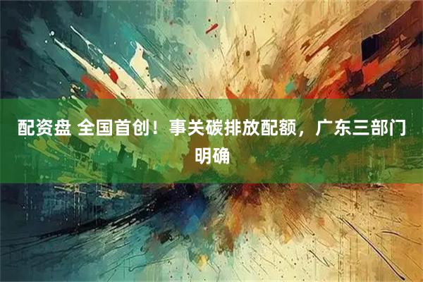 配资盘 全国首创！事关碳排放配额，广东三部门明确