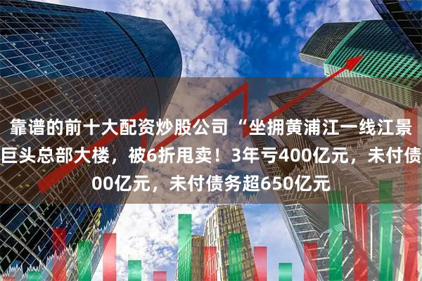 靠谱的前十大配资炒股公司 “坐拥黄浦江一线江景”的知名房企巨头总部大楼，被6折甩卖！3年亏400亿元，未付债务超650亿元
