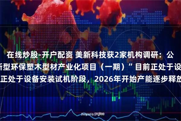 在线炒股-开户配资 美新科技获2家机构调研：公司募投项目“美新科技新型环保塑木型材产业化项目（一期）”目前正处于设备安装试机阶段，2026年开始产能逐步释放（附调研问答）