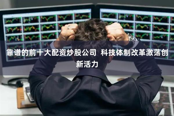 靠谱的前十大配资炒股公司  科技体制改革激荡创新活力