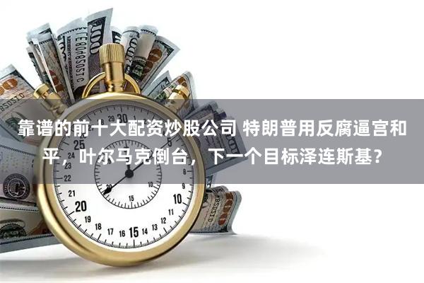 靠谱的前十大配资炒股公司 特朗普用反腐逼宫和平，叶尔马克倒台，下一个目标泽连斯基？