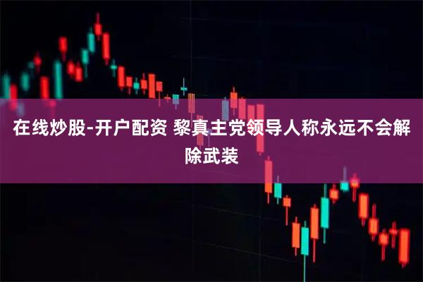 在线炒股-开户配资 黎真主党领导人称永远不会解除武装