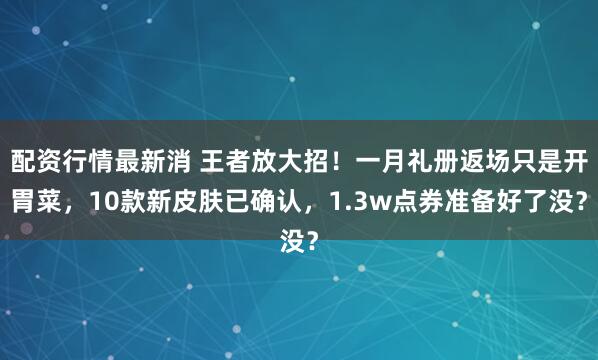 配资行情最新消 王者放大招！一月礼册返场只是开胃菜，10款新皮肤已确认，1.3w点券准备好了没？