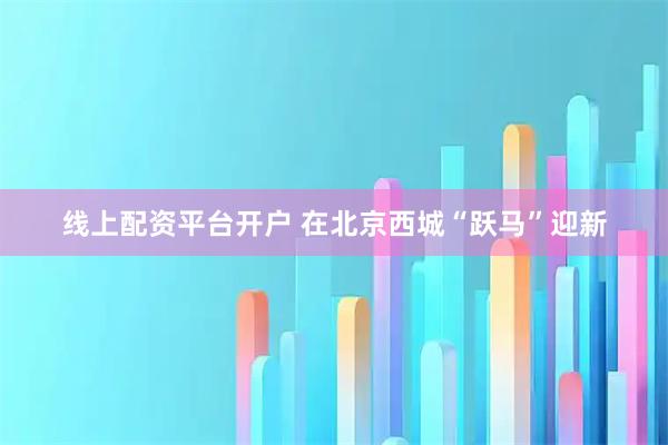 线上配资平台开户 在北京西城“跃马”迎新