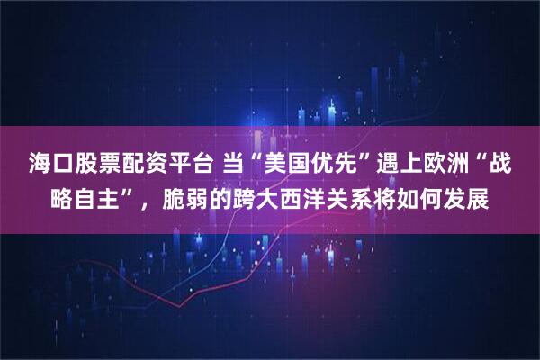 海口股票配资平台 当“美国优先”遇上欧洲“战略自主”，脆弱的跨大西洋关系将如何发展