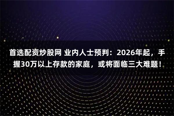 首选配资炒股网 业内人士预判：2026年起，手握30万以上存款的家庭，或将面临三大难题！