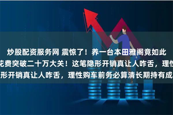炒股配资服务网 震惊了！养一台本田雅阁竟如此烧钱，六年八万公里总花费突破二十万大关！这笔隐形开销真让人咋舌，理性购车前务必算清长期持有成本