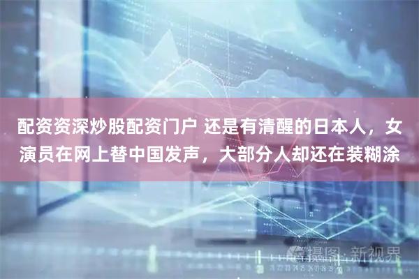 配资资深炒股配资门户 还是有清醒的日本人，女演员在网上替中国发声，大部分人却还在装糊涂