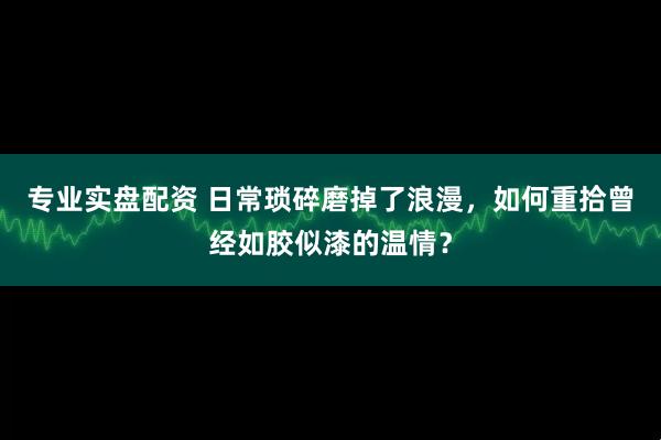 专业实盘配资 日常琐碎磨掉了浪漫，如何重拾曾经如胶似漆的温情？