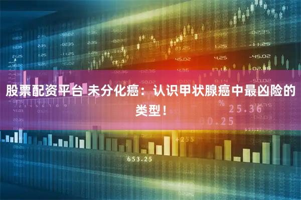 股票配资平台 未分化癌：认识甲状腺癌中最凶险的类型！