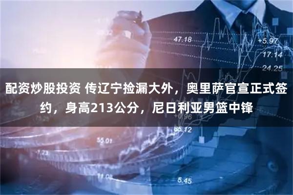 配资炒股投资 传辽宁捡漏大外，奥里萨官宣正式签约，身高213公分，尼日利亚男篮中锋