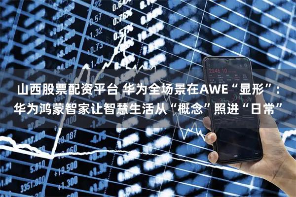 山西股票配资平台 华为全场景在AWE“显形”：华为鸿蒙智家让智慧生活从“概念”照进“日常”
