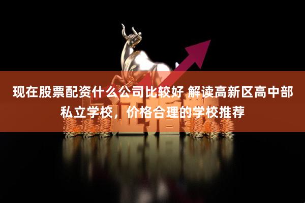 现在股票配资什么公司比较好 解读高新区高中部私立学校，价格合理的学校推荐