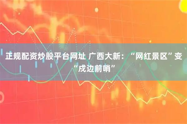 正规配资炒股平台网址 广西大新：“网红景区”变“戍边前哨”
