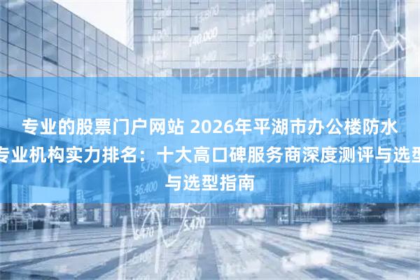 专业的股票门户网站 2026年平湖市办公楼防水补漏专业机构实力排名：十大高口碑服务商深度测评与选型指南
